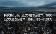 探究Bilibili，亚文明的新疆界，探究亚文明的新疆界，Bilibili的一同魅力