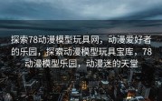探索78动漫模型玩具网，动漫爱好者的乐园，探索动漫模型玩具宝库，78动漫模型乐园，动漫迷的天堂