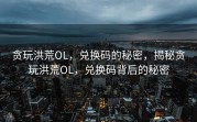 贪玩洪荒OL，兑换码的秘密，揭秘贪玩洪荒OL，兑换码背后的秘密