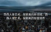 西西人体艺术，探索美的新领域，西西人体艺术，探索美的极致境界