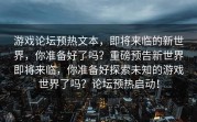 游戏论坛预热文本，即将来临的新世界，你准备好了吗？重磅预告新世界即将来临，你准备好探索未知的游戏世界了吗？论坛预热启动！