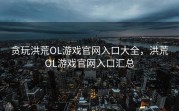 贪玩洪荒OL游戏官网入口大全，洪荒OL游戏官网入口汇总