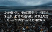 加快器外网，打破网络约束，畅享全球信息，打破网络约束，畅享全球信息——加快器外网助力自在探究