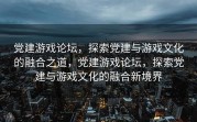 党建游戏论坛，探索党建与游戏文化的融合之道，党建游戏论坛，探索党建与游戏文化的融合新境界