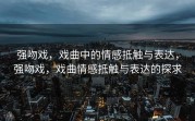 强吻戏，戏曲中的情感抵触与表达，强吻戏，戏曲情感抵触与表达的探求