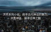 洪荒系列小说，探寻古代神话的魅力，洪荒神话，探寻古神之魅