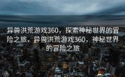 异兽洪荒游戏360，探索神秘世界的冒险之旅，异兽洪荒游戏360，神秘世界的冒险之旅