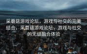 采蘑菇游戏论坛，游戏与社交的完美结合，采蘑菇游戏论坛，游戏与社交的无缝融合体验