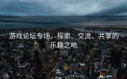 游戏论坛专场，探索、交流、共享的乐趣之地