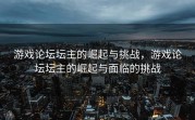 游戏论坛坛主的崛起与挑战，游戏论坛坛主的崛起与面临的挑战