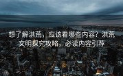 想了解洪荒，应该看哪些内容？洪荒文明探究攻略，必读内容引荐