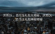 洪荒OL，百万玉礼包大揭秘，洪荒OL，百万玉礼包神秘揭秘