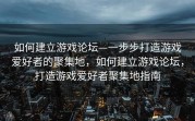 如何建立游戏论坛—一步步打造游戏爱好者的聚集地，如何建立游戏论坛，打造游戏爱好者聚集地指南