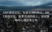 DNF游戏论坛，玩家交流的热土，DNF游戏论坛，玩家交流的热土，游戏策略与心得共享之地