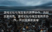 游戏论坛与淘宝客的跨界协作，共创双赢局势，游戏论坛与淘宝客跨界协作，共创双赢新篇章