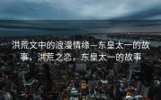 洪荒文中的浪漫情缘—东皇太一的故事，洪荒之恋，东皇太一的故事