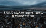 古代洪荒地名大全列表最新，最新古代洪荒地名大全列表