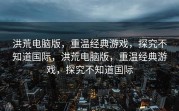 洪荒电脑版，重温经典游戏，探究不知道国际，洪荒电脑版，重温经典游戏，探究不知道国际