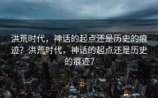 洪荒时代，神话的起点还是历史的痕迹？洪荒时代，神话的起点还是历史的痕迹？