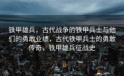铁甲雄兵，古代战争的铁甲兵士与他们的勇敢业绩，古代铁甲兵士的勇敢传奇，铁甲雄兵征战史