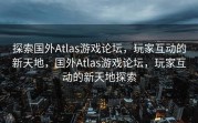 探索国外Atlas游戏论坛，玩家互动的新天地，国外Atlas游戏论坛，玩家互动的新天地探索