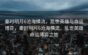 秦时明月6沧海横流，乱世英雄与命运博弈，秦时明月6沧海横流，乱世英雄命运博弈之旅