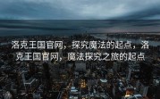 洛克王国官网，探究魔法的起点，洛克王国官网，魔法探究之旅的起点