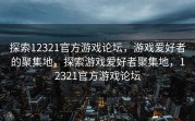 探索12321官方游戏论坛，游戏爱好者的聚集地，探索游戏爱好者聚集地，12321官方游戏论坛