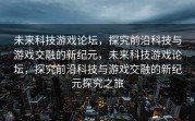 未来科技游戏论坛，探究前沿科技与游戏交融的新纪元，未来科技游戏论坛，探究前沿科技与游戏交融的新纪元探究之旅