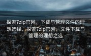 探索7zip官网，下载与管理文件的理想选择，探索7zip官网，文件下载与管理的理想之选