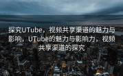 探究UTube，视频共享渠道的魅力与影响，UTube的魅力与影响力，视频共享渠道的探究