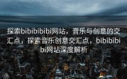 探索bibibibibi网站，音乐与创意的交汇点，探索音乐创意交汇点，bibibibibi网站深度解析