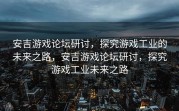 安吉游戏论坛研讨，探究游戏工业的未来之路，安吉游戏论坛研讨，探究游戏工业未来之路