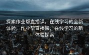 探索作业帮直播课，在线学习的全新体验，作业帮直播课，在线学习的新体验探索