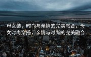 母女装，时尚与亲情的完美融合，母女时尚穿搭，亲情与时尚的完美融合