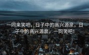 一同来笑吧，日子中的高兴源泉，日子中的高兴源泉，一同笑吧！
