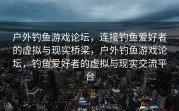 户外钓鱼游戏论坛，连接钓鱼爱好者的虚拟与现实桥梁，户外钓鱼游戏论坛，钓鱼爱好者的虚拟与现实交流平台