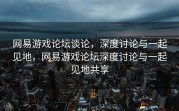 网易游戏论坛谈论，深度讨论与一起见地，网易游戏论坛深度讨论与一起见地共享