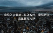 电脑怎么截屏—具体教程，电脑截屏具体教程攻略