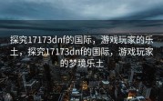 探究17173dnf的国际，游戏玩家的乐土，探究17173dnf的国际，游戏玩家的梦境乐土