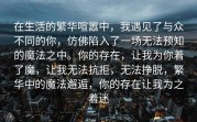 在生活的繁华喧嚣中，我遇见了与众不同的你，仿佛陷入了一场无法预知的魔法之中。你的存在，让我为你着了魔，让我无法抗拒，无法挣脱，繁华中的魔法邂逅，你的存在让我为之着迷