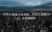 洪荒OL图鉴大全攻略，洪荒OL图鉴大全，全攻略解析