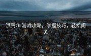洪荒OL游戏攻略，掌握技巧，轻松闯关