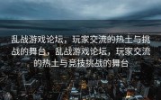 乱战游戏论坛，玩家交流的热土与挑战的舞台，乱战游戏论坛，玩家交流的热土与竞技挑战的舞台