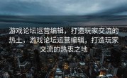 游戏论坛运营编辑，打造玩家交流的热土，游戏论坛运营编辑，打造玩家交流的热衷之地