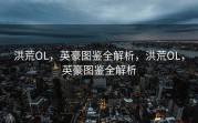 洪荒OL，英豪图鉴全解析，洪荒OL，英豪图鉴全解析