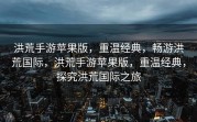 洪荒手游苹果版，重温经典，畅游洪荒国际，洪荒手游苹果版，重温经典，探究洪荒国际之旅