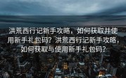 洪荒西行记新手攻略，如何获取并使用新手礼包码？洪荒西行记新手攻略，如何获取与使用新手礼包码？