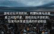 游戏论坛评测机制，构建玩家与开发者之间的桥梁，游戏论坛评测机制，玩家与开发者沟通的桥梁枢纽