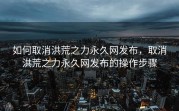 如何取消洪荒之力永久网发布，取消洪荒之力永久网发布的操作步骤